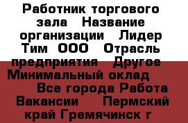 Работник торгового зала › Название организации ­ Лидер Тим, ООО › Отрасль предприятия ­ Другое › Минимальный оклад ­ 25 000 - Все города Работа » Вакансии   . Пермский край,Гремячинск г.